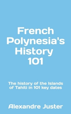 French Polynesia's History 101: The History of the Islands of Tahiti in 101 key dates by Juster, Alexandre