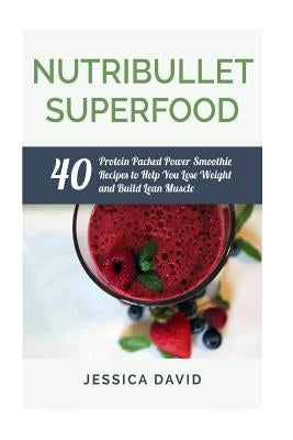 Nutribullet Superfood: 40 Protein Packed Power Smoothie Recipes To Help You Lose Weight And Build Lean Muscle by David, Jessica