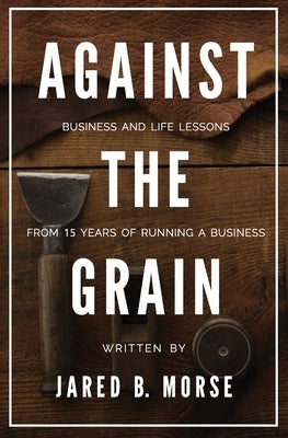 Against The Grain: Business and Life Lessons From 15 Years of Running a Business by Morse, Jared B.