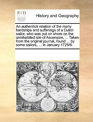 An Authentick Relation of the Many Hardships and Sufferings of a Dutch Sailor, Who Was Put on Shore on the Uninhabited Isle of Ascension, ... Taken fr by Multiple Contributors