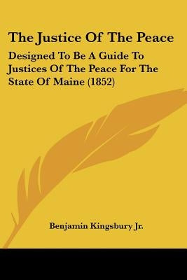 The Justice Of The Peace: Designed To Be A Guide To Justices Of The Peace For The State Of Maine (1852) by Kingsbury, Benjamin, Jr.
