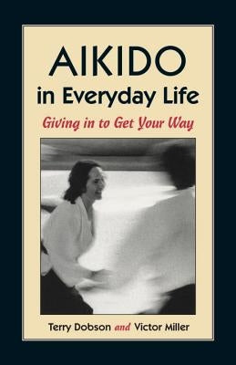 Aikido in Everyday Life: Giving in to Get Your Way by Dobson, Terry