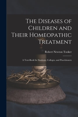 The Diseases of Children and Their Homeopathic Treatment: A Text-Book for Students, Colleges, and Practitioners by Tooker, Robert Newton