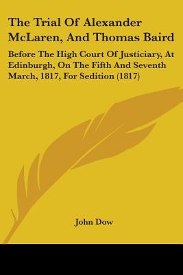 The Trial Of Alexander McLaren, And Thomas Baird: Before The High Court Of Justiciary, At Edinburgh, On The Fifth And Seventh March, 1817, For Seditio by Dow, John