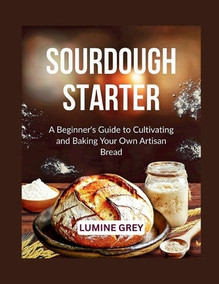 Sourdough Starter: A Beginner's Guide to Cultivating and Baking Your Own Artisan Bread by Grey, Lumine