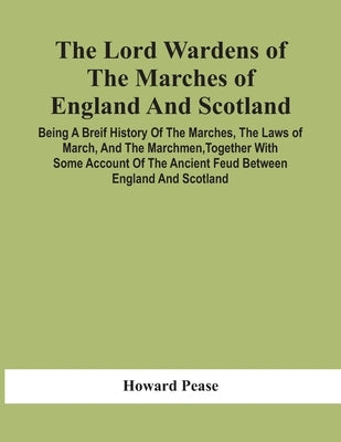 The Lord Wardens Of The Marches Of England And Scotland: Being A Breif History Of The Marches, The Laws Of March, And The Marchmen, Together With Some by Pease, Howard