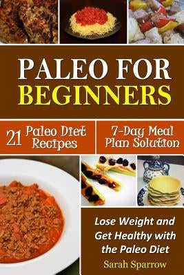 Paleo for Beginners: Lose Weight and Get Healthy with the Paleo Diet, Including a 21 Paleo Diet Recipes and 7-Day Meal Plan Solution by Sparrow, Sarah