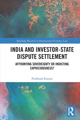 India and Investor-State Dispute Settlement: Affronting Sovereignty or Indicting Capriciousness? by Ranjan, Prabhash