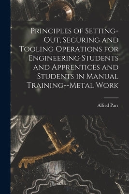 Principles of Setting-Out, Securing and Tooling Operations for Engineering Students and Apprentices and Students in Manual Training--Metal Work by Parr, Alfred