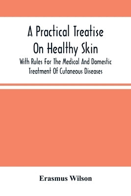 A Practical Treatise On Healthy Skin: With Rules For The Medical And Domestic Treatment Of Cutaneous Diseases by Wilson, Erasmus