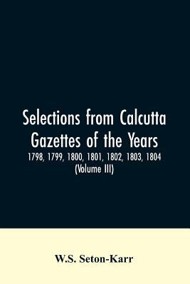 Selections from Calcutta gazettes of the years 1798, 1799, 1800, 1801, 1802, 1803, 1804, And 1805 showing the political and social condition of the En by Seton-Karr, W. S.