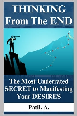 THINKING From The END: The Most Underrated SECRET to Manifesting Your DESIRES by A, Patil