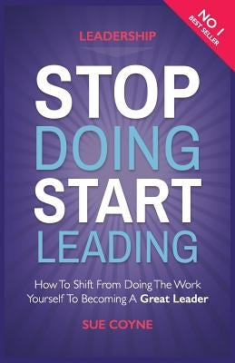 Stop Doing, Start Leading: How to Shift from Doing the Work Yourself to Becoming a Great Leader by Coyne, Sue