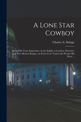 A Lone Star Cowboy: Being Fifty Years Experience in the Saddle as Cowboy, Detective and New Mexico Ranger, on Every cow Trail in the Wooly by Siringo, Charles a.