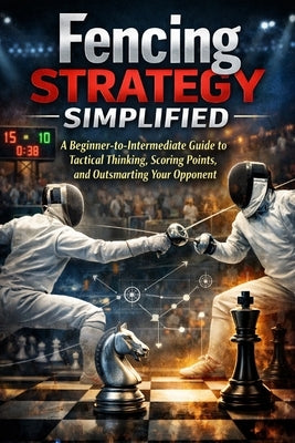 Fencing Strategy Simplified: A Beginner-to-Intermediate Guide to Tactical Thinking, Scoring Points, and Outsmarting Your Opponent by Fox, April