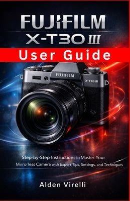 FUJIFILM X-T30 III User Guide: Step-by-Step Instructions to Master Your Mirrorless Camera with Expert Tips, Settings, and Techniques by Virelli, Alden
