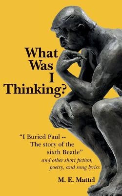 What Was I Thinking?: "I Buried Paul -- The story of the sixth Beatle" and other short fiction, poetry, and song lyrics by Mattel, M. E.