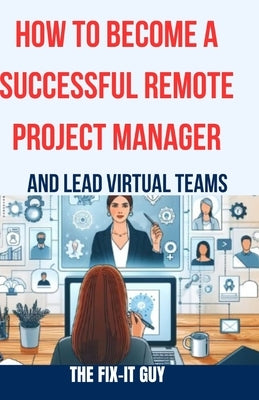 How to Become a Successful Remote Project Manager and Lead Virtual Teams: The Ultimate Guide to Managing Projects, Collaborating with Distributed Team by Guy, The Fix-It