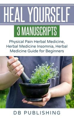 Heal Yourself: 3 Manuscripts - Physical Pain Herbal Medicine, Herbal Medicine Insomnia, Herbal Medicine Guide for Beginners by Db Publishing