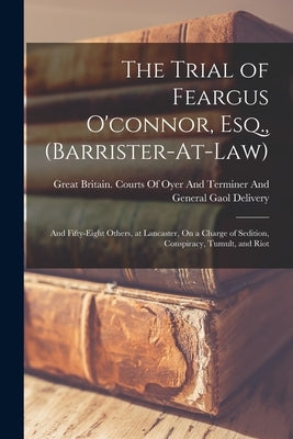The Trial of Feargus O'connor, Esq., (Barrister-At-Law): And Fifty-Eight Others, at Lancaster, On a Charge of Sedition, Conspiracy, Tumult, and Riot by Great Britain Courts of Oyer and Ter