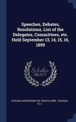 Speeches, Debates, Resolutions, List of the Delegates, Committees, etc. Held September 13, 14, 15, 16, 1899 by Chicago Conference on Trusts (1899 Chi
