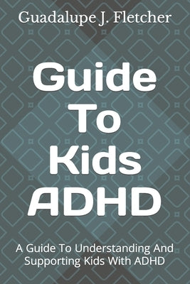 Guide To Kids ADHD: A Guide To Understanding And Supporting Kids With ADHD by J. Fletcher, Guadalupe