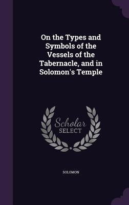 On the Types and Symbols of the Vessels of the Tabernacle, and in Solomon's Temple by Solomon