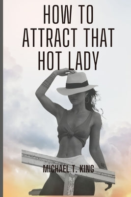 How to Attract that hot Lady: A Guide to Making the Right Moves and Impressing Her by King, Michael T.