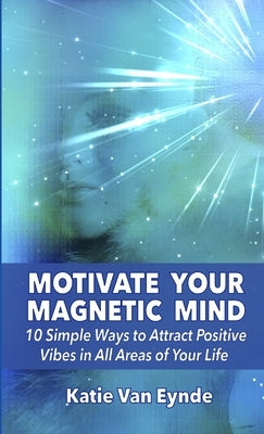 Motivate Your Magnetic Mind: 10 Simple Ways to Attract Positive Vibes In All Areas of Your Life by Van Eynde, Katie