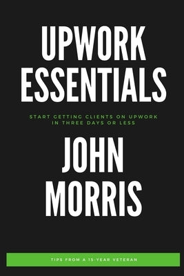 Upwork Essentials: Start Getting Clients On Upwork In Three Days or Less by Morris, John