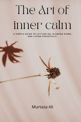 The Art of Inner Calm: A Simple Guide to Letting Go, Slowing Down, and Living Peacefully by Ali, Murtaza