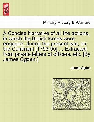 A Concise Narrative of All the Actions, in Which the British Forces Were Engaged, During the Present War, on the Continent [1793-95] ... Extracted fro by Ogden, James