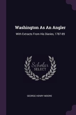 Washington As An Angler: With Extracts From His Diaries, 1787-89 by Moore, George Henry