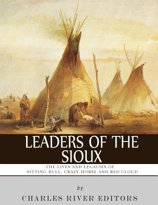 Leaders of the Sioux: The Lives and Legacies of Sitting Bull, Crazy Horse and Red Cloud by Charles River