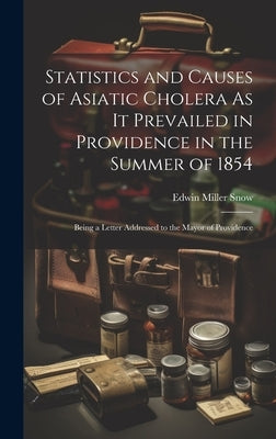 Statistics and Causes of Asiatic Cholera As It Prevailed in Providence in the Summer of 1854: Being a Letter Addressed to the Mayor of Providence by Snow, Edwin Miller