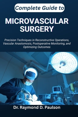 Complete Guide to Microvascular Surgery: Precision Techniques in Reconstructive Operations, Vascular Anastomosis, Postoperative Monitoring, and Optimi by D. Paulson, Raymond