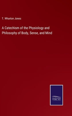 A Catechism of the Physiology and Philosophy of Body, Sense, and Mind by Jones, T. Wharton