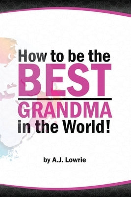 How to be the Best Grandma in the World: Proven Strategies for Making Lifelong Memories by Lowrie, A. J.