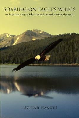 Soaring on Eagle's Wings: An Inspiring Story of Faith Renewed Through Answered Prayers. by Hanson, Regina R.