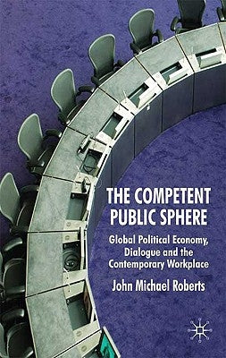 The Competent Public Sphere: Global Political Economy, Dialogue and the Contemporary Workplace by Roberts, J.