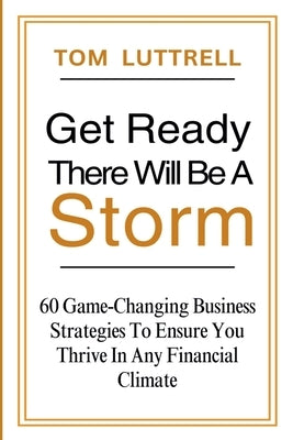 Get Ready, There Will Be A Storm: 60 Game-Changing Business Strategies to Ensure You Thrive in Any Financial Climate by Luttrell, Tom