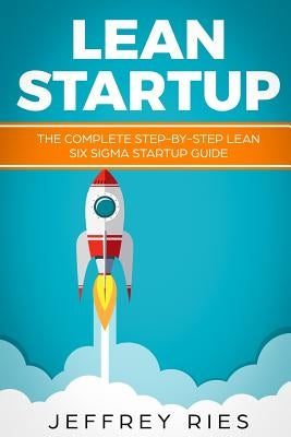 Lean Startup: The Complete Step-By-Step Lean Six SIGMA Startup Guide by Ries, Jeffrey