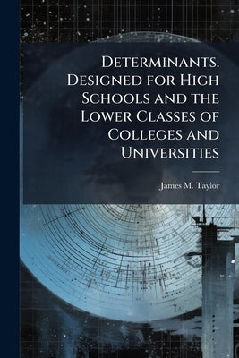 Determinants. Designed for High Schools and the Lower Classes of Colleges and Universities by Taylor, James M. 1843-1930