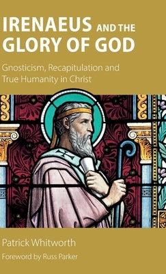 Irenaeus and the Glory of God: Gnosticism, Recapitulation and True Humanity in Christ by Whitworth