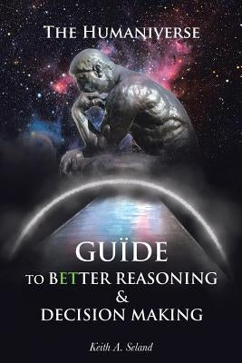 The Humaniverse Guide To Better Reasoning & Decision Making by Seland, Keith A.