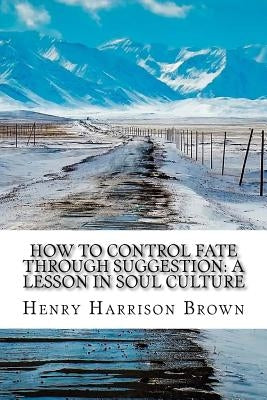 How to Control Fate Through Suggestion: A Lesson in Soul Culture by Brown, Henry Harrison