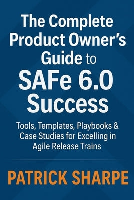 The Complete Product Owner's Guide to SAFe 6.0 Success: Tools, Templates, Playbooks & Case Studies for Excelling in Agile Release Trains by Sharpe, Patrick