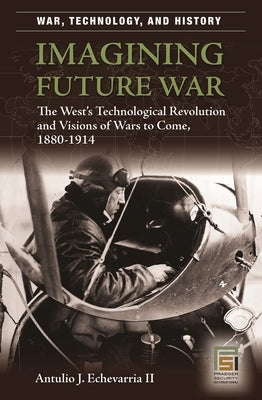 Imagining Future War: The West's Technological Revolution and Visions of Wars to Come, 1880-1914 by II, Antulio J. Echevarria