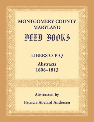 Montgomery County, Maryland Deed Books: Libers O-P-Q Abstracts, 1808-1813 by Andersen, Patricia A.