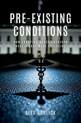 Pre-Existing Conditions: How Lobbying Makes American Health Care More Expensive by Garlick, Alex